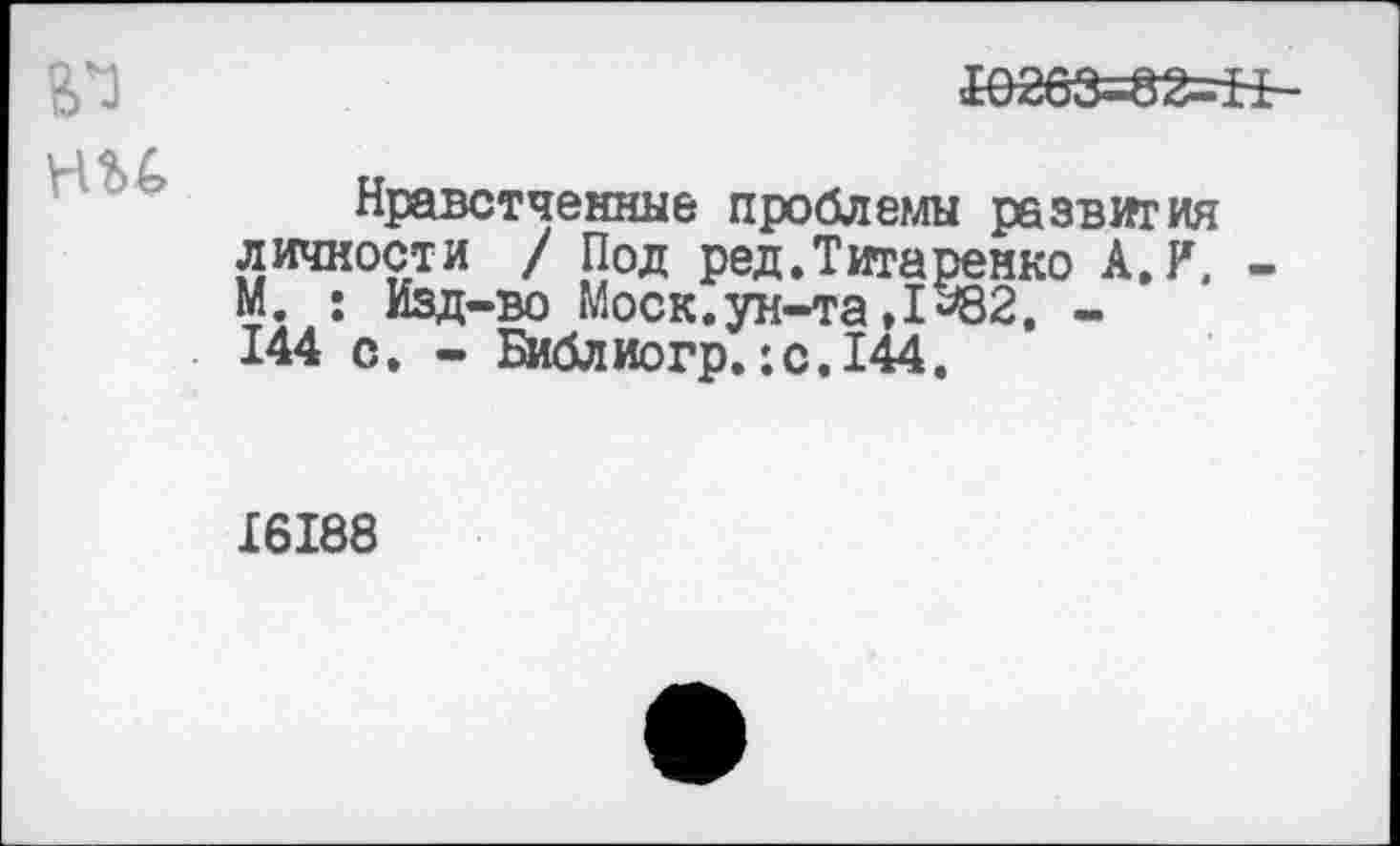 ﻿6*3 ни
&>263=82=Н-
Нравстченные проблемы развития личности / Под ред. Титаренко А. И. -М. : Изд-во Моск, ун-та ,1*82, -144 с. - Библиогр.:с.144.
16188